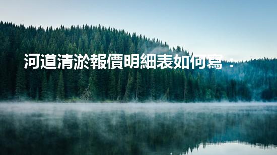 河道清淤報價明細表如何寫：清淤工程如何提升河道生態(tài)？
